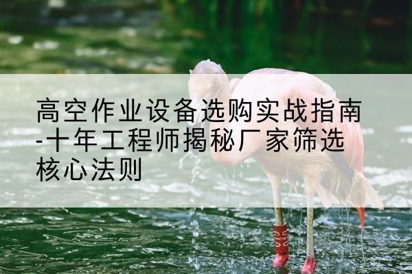 丰镇剪叉式升降机厂家-高空作业设备选购实战指南-十年工程师揭秘厂家筛选核心法则