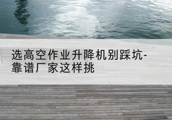 丰镇剪叉式升降机厂家-选高空作业升降机别踩坑-靠谱厂家这样挑