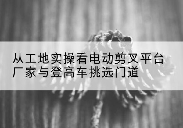 丰镇电动剪叉升降平台厂家-从工地实操看电动剪叉平台厂家与登高车挑选门道
